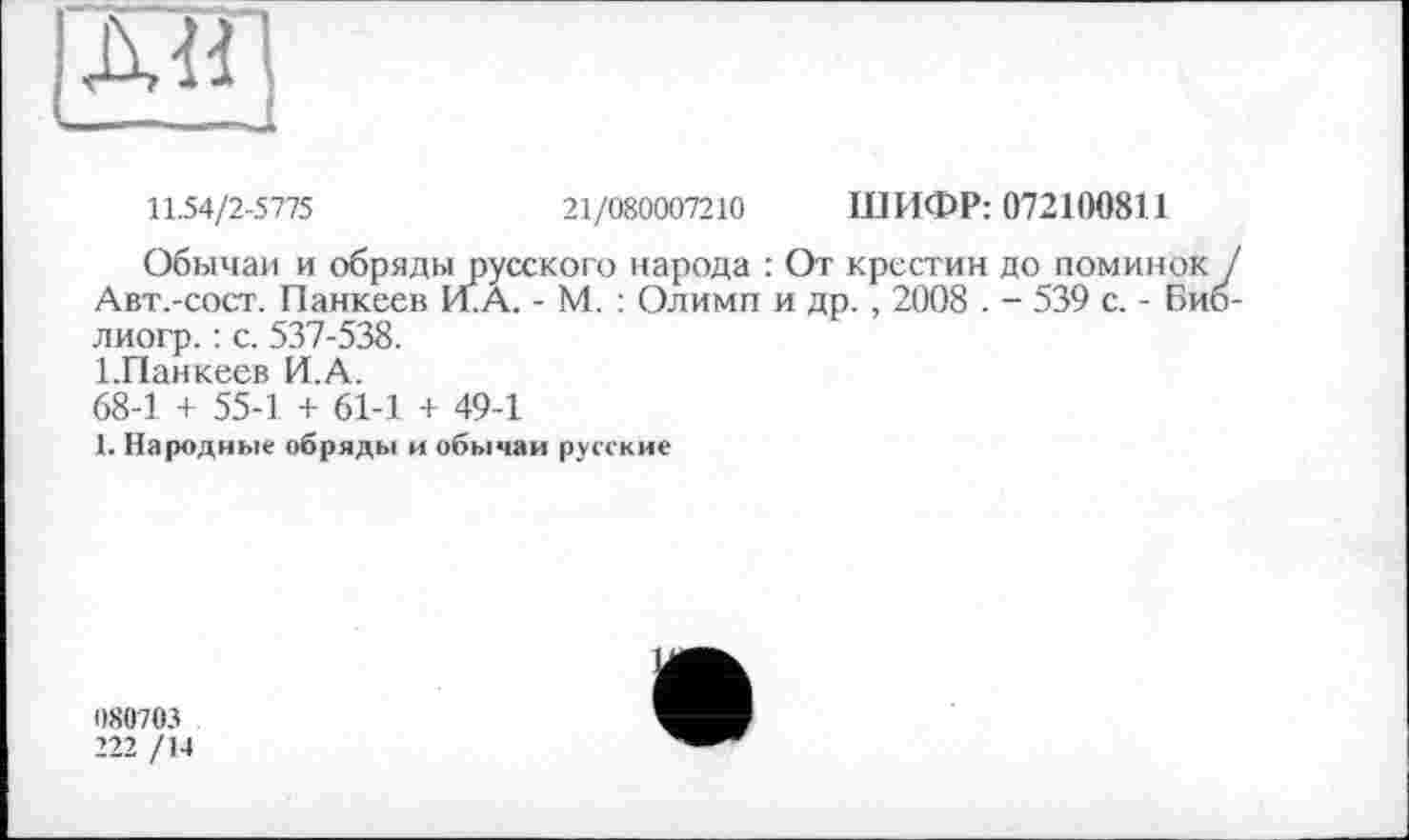 ﻿л«
11.54/2-5775	21/080007210 ШИФР: 072100811
Обычаи и обряды русского народа : От крестин до поминок / Авт.-сост. Панкеев И. А. - М. : Олимп и др., 2008 . - 539 с. - Биб-лиогр. : с. 537-538.
І.Панкеев И.А.
68-1 + 55-1 + 61-1 + 49-1
1. Народные обряды и обычаи русские
1)80703
222 /14